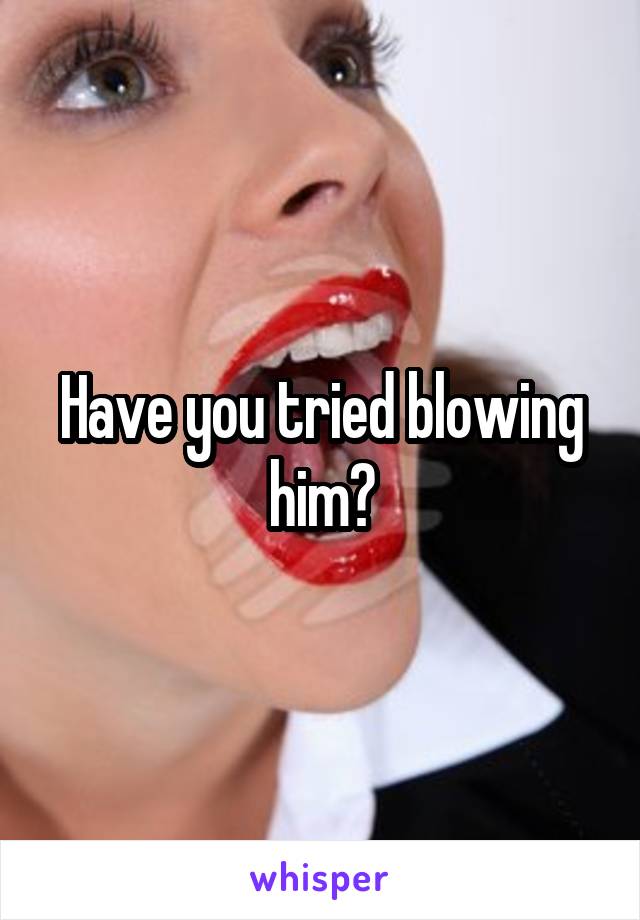 Have you tried blowing him?