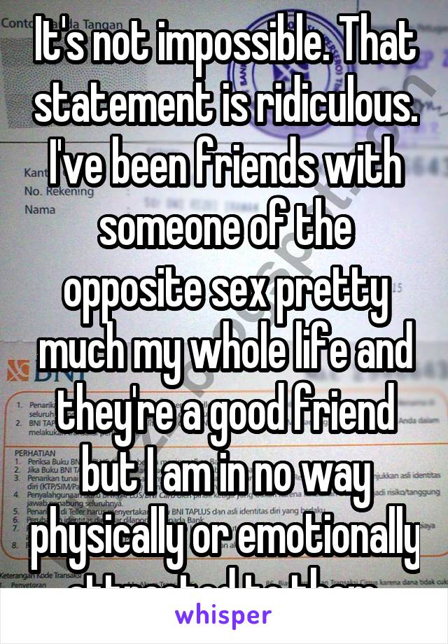 It's not impossible. That statement is ridiculous. I've been friends with someone of the opposite sex pretty much my whole life and they're a good friend but I am in no way physically or emotionally attracted to them 