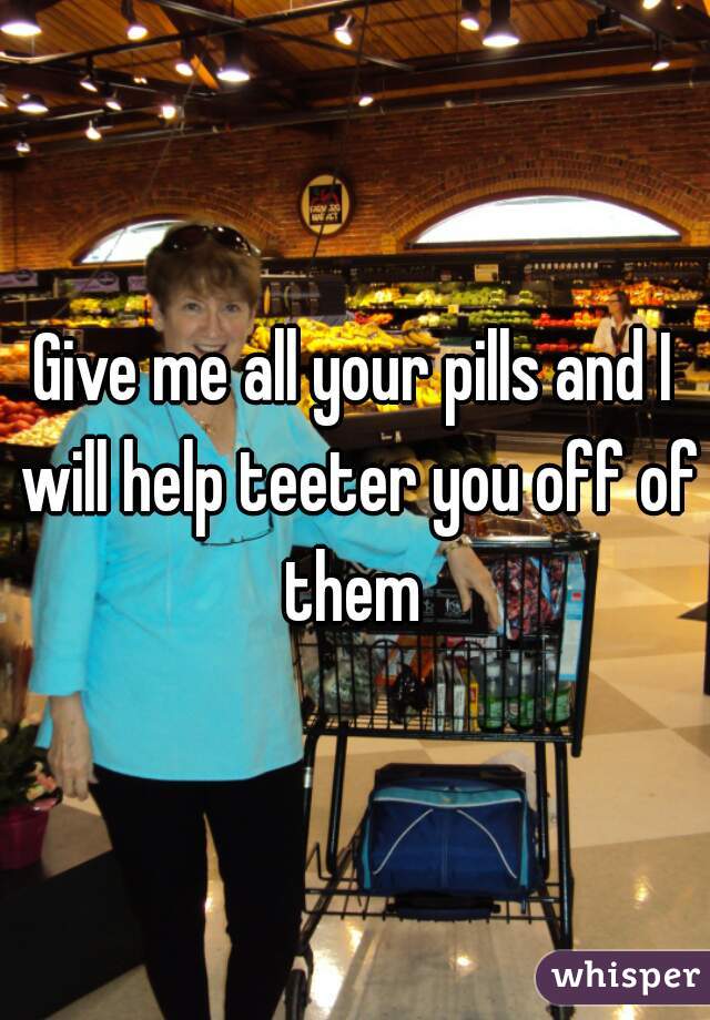 Give me all your pills and I will help teeter you off of them 