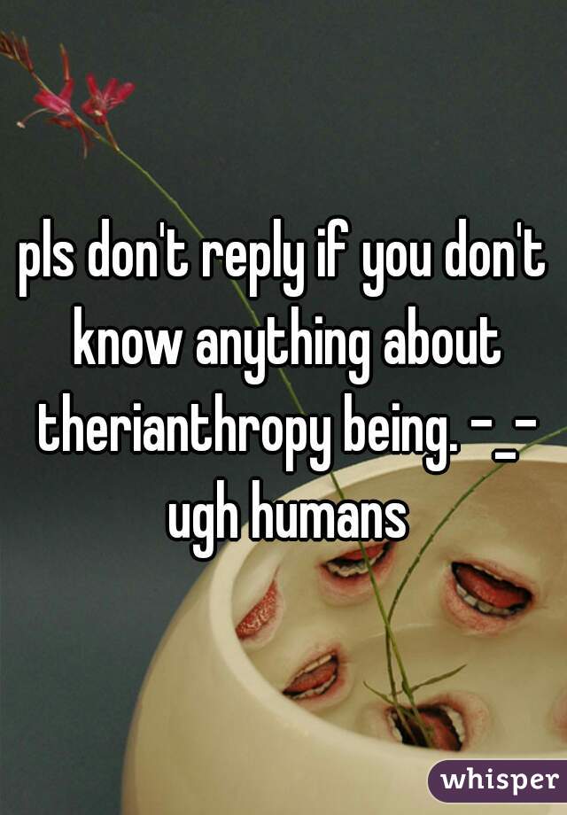 pls don't reply if you don't know anything about therianthropy being. -_- ugh humans