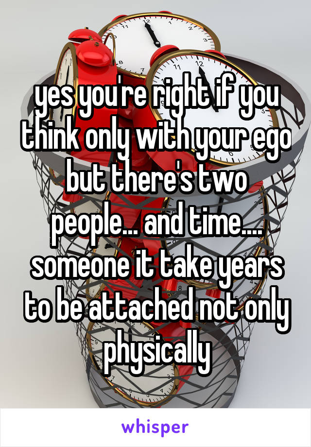 yes you're right if you think only with your ego but there's two people... and time.... someone it take years to be attached not only physically