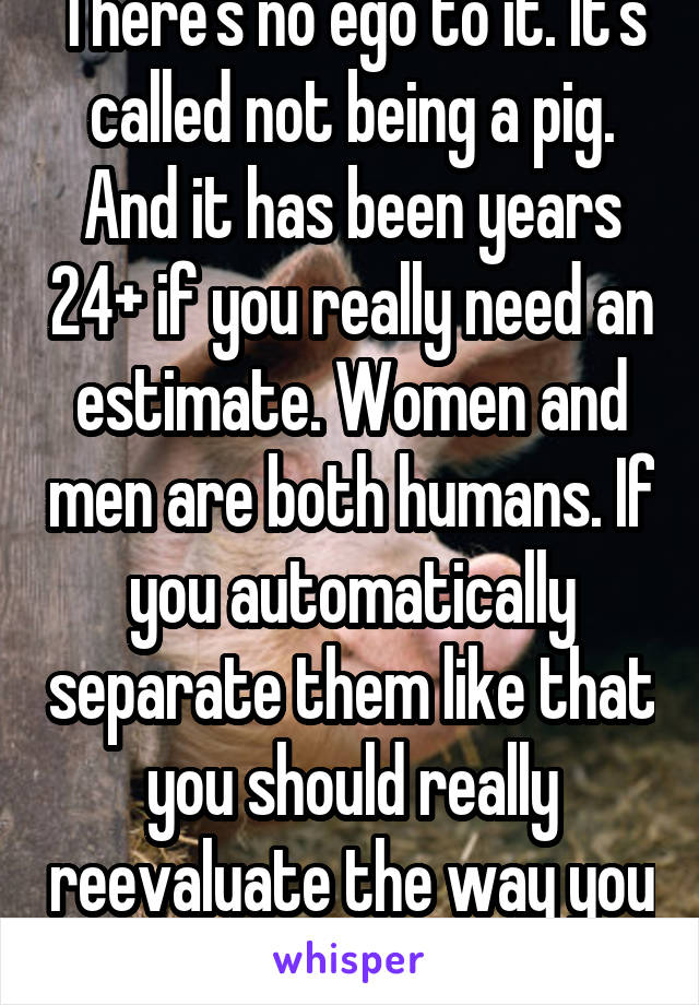 There's no ego to it. It's called not being a pig. And it has been years 24+ if you really need an estimate. Women and men are both humans. If you automatically separate them like that you should really reevaluate the way you see others 