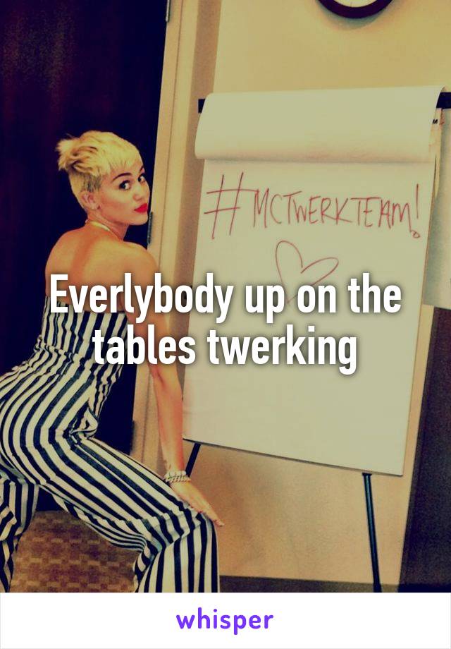 Everlybody up on the tables twerking