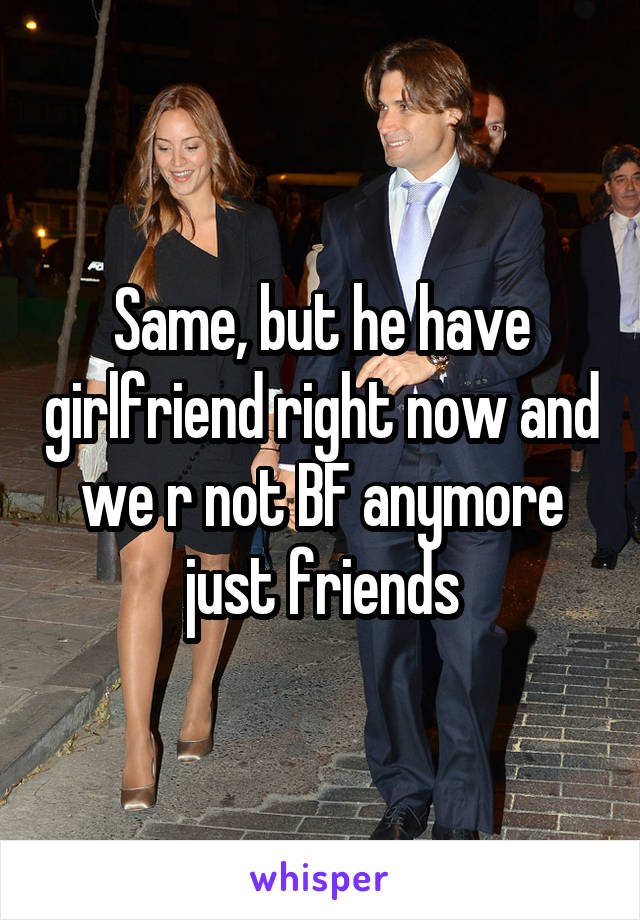 Same, but he have girlfriend right now and we r not BF anymore just friends