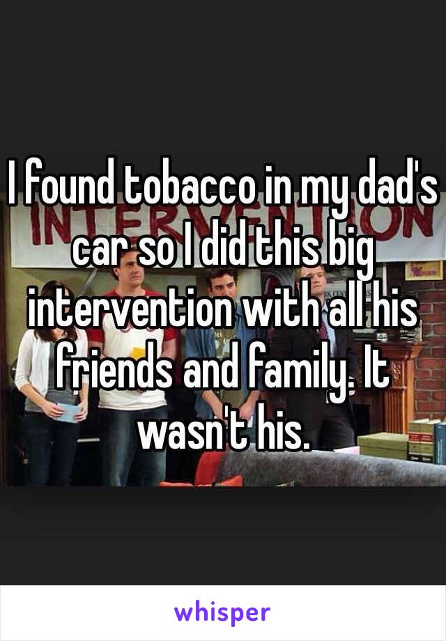 I found tobacco in my dad's car so I did this big intervention with all his friends and family. It wasn't his.