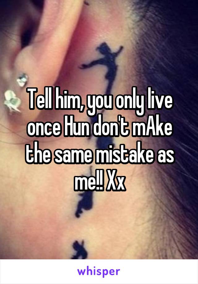 Tell him, you only live once Hun don't mAke the same mistake as me!! Xx