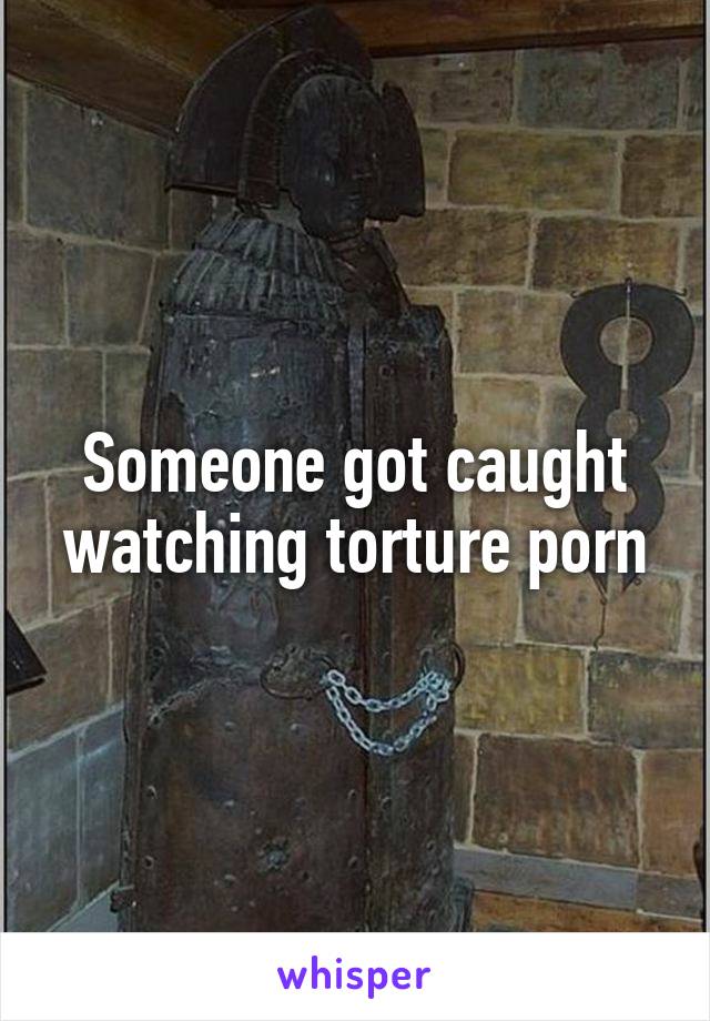 Someone got caught watching torture porn
