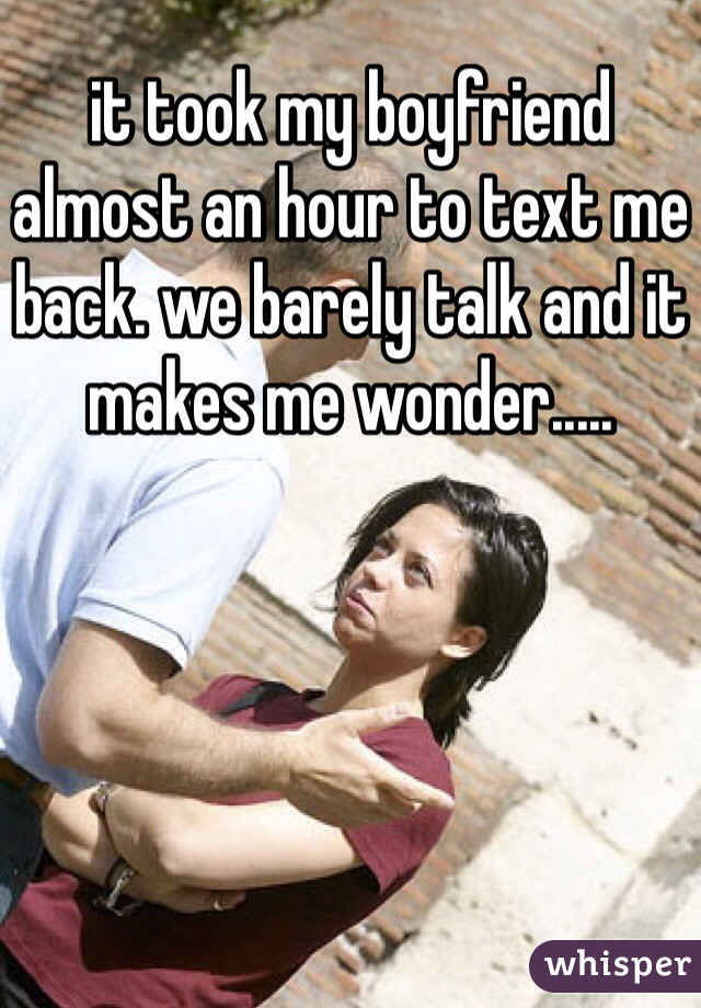 it took my boyfriend almost an hour to text me back. we barely talk and it makes me wonder.....