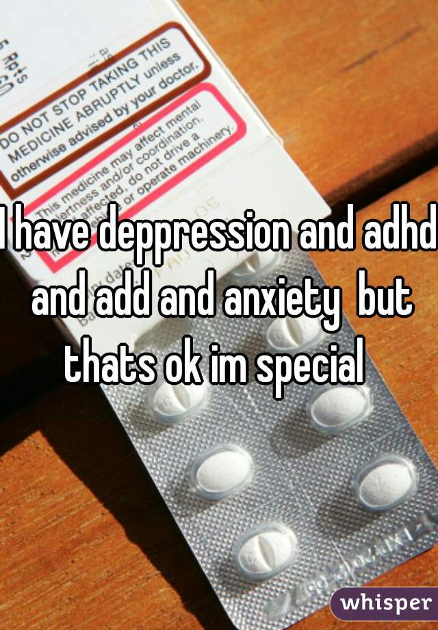 I have deppression and adhd and add and anxiety  but thats ok im special  