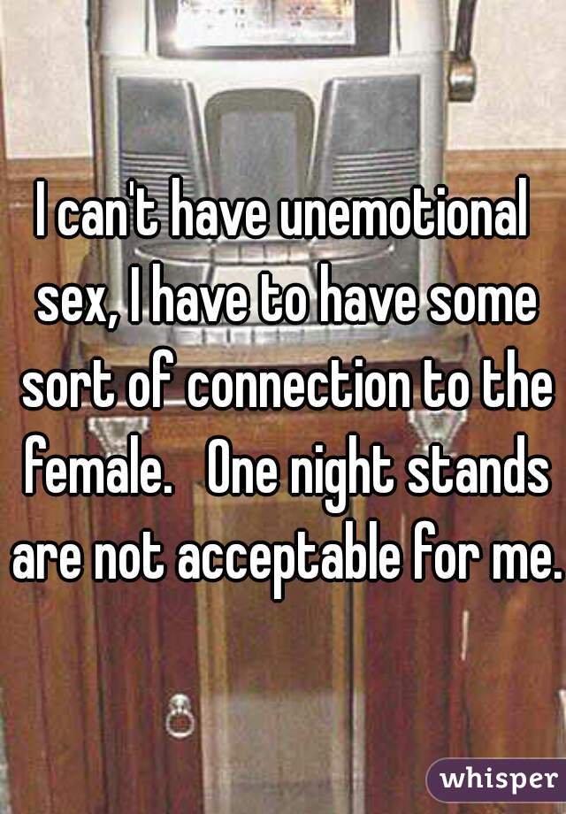 I can't have unemotional sex, I have to have some sort of connection to the female.   One night stands are not acceptable for me.