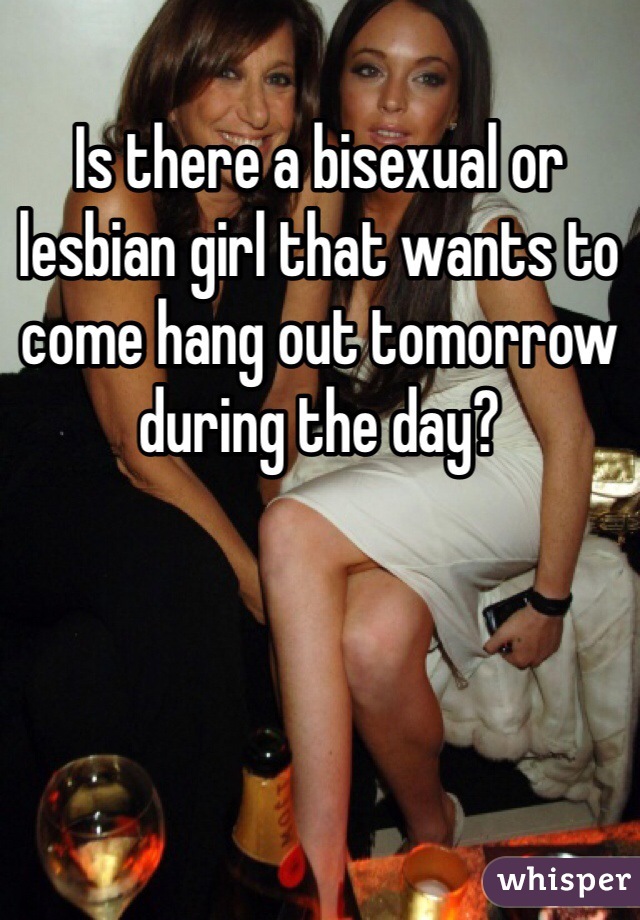 Is there a bisexual or lesbian girl that wants to come hang out tomorrow during the day?
