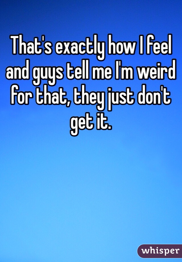 That's exactly how I feel and guys tell me I'm weird for that, they just don't get it.