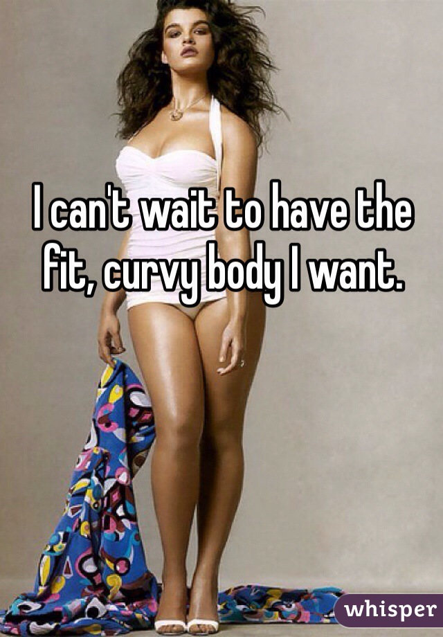 I can't wait to have the fit, curvy body I want.