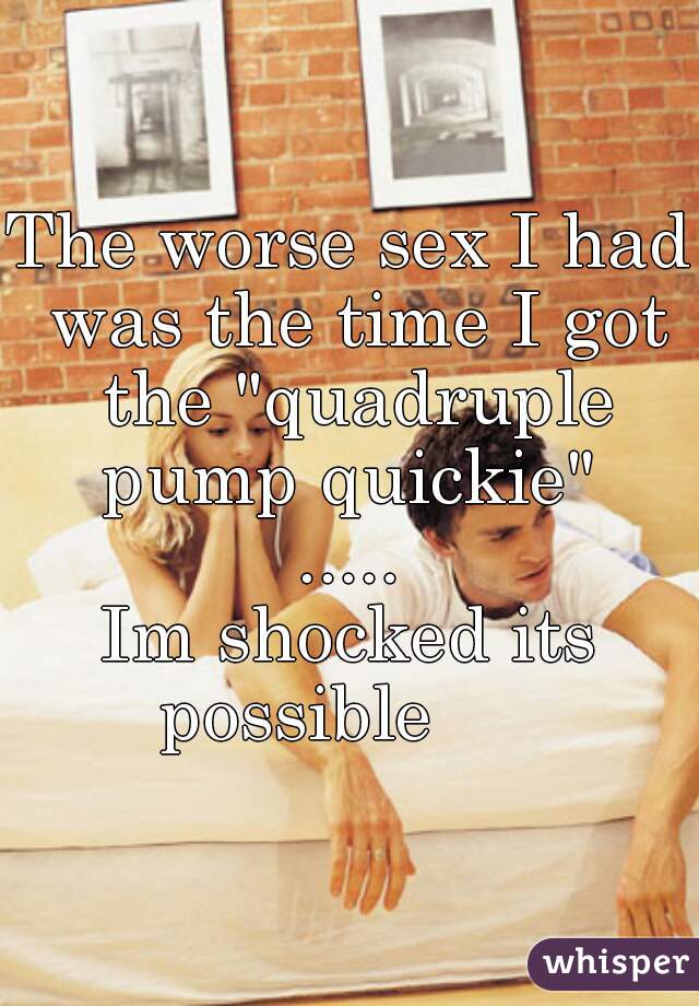 The worse sex I had was the time I got the "quadruple pump quickie" 
.....
Im shocked its possible      