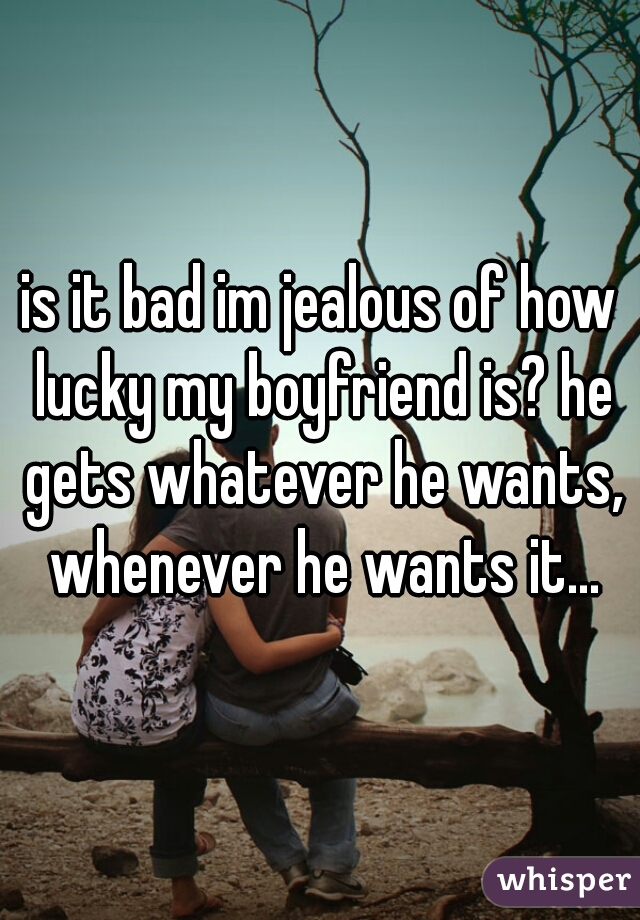 is it bad im jealous of how lucky my boyfriend is? he gets whatever he wants, whenever he wants it...