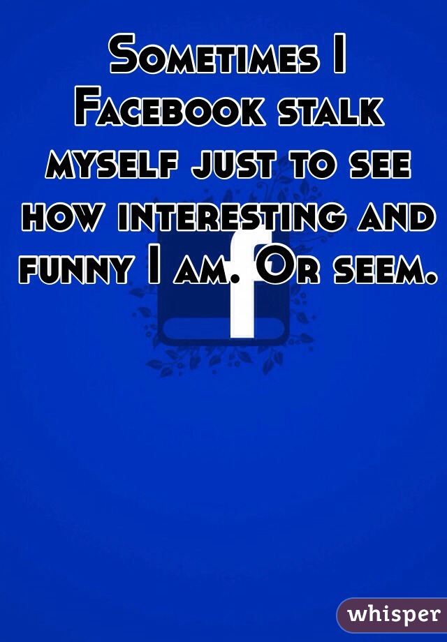 Sometimes I Facebook stalk myself just to see how interesting and funny I am. Or seem.