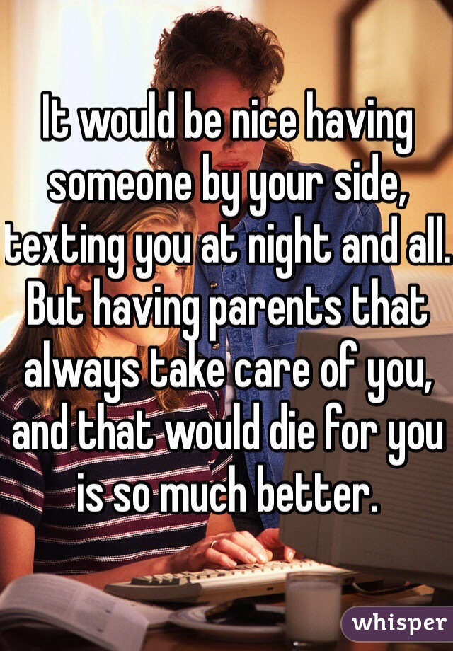It would be nice having someone by your side, texting you at night and all. But having parents that always take care of you, and that would die for you is so much better. 