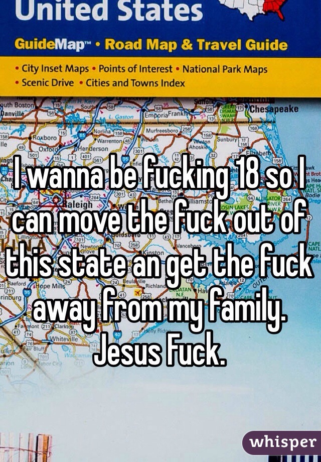 I wanna be fucking 18 so I can move the fuck out of this state an get the fuck away from my family. Jesus Fuck.