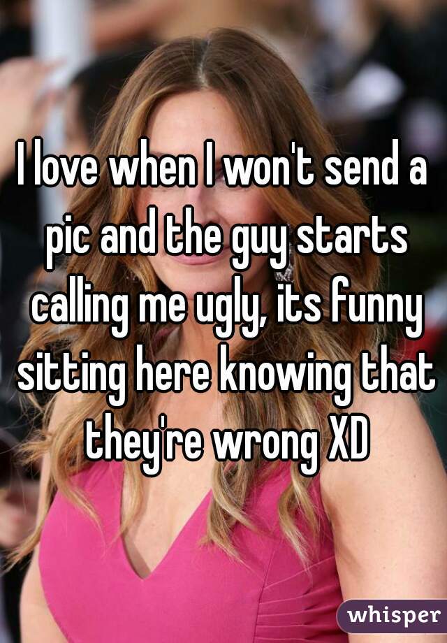 I love when I won't send a pic and the guy starts calling me ugly, its funny sitting here knowing that they're wrong XD