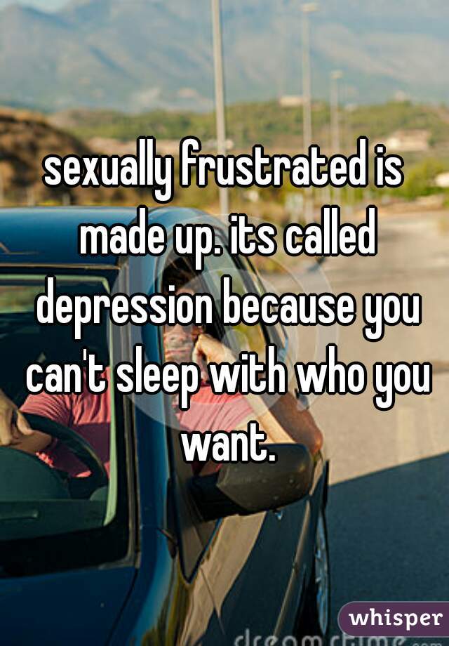 sexually frustrated is made up. its called depression because you can't sleep with who you want.