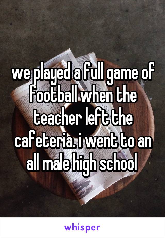 we played a full game of football when the teacher left the cafeteria. i went to an all male high school 
