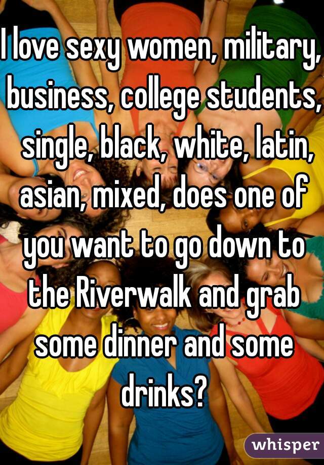 I love sexy women, military, business, college students,  single, black, white, latin, asian, mixed, does one of you want to go down to the Riverwalk and grab some dinner and some drinks?