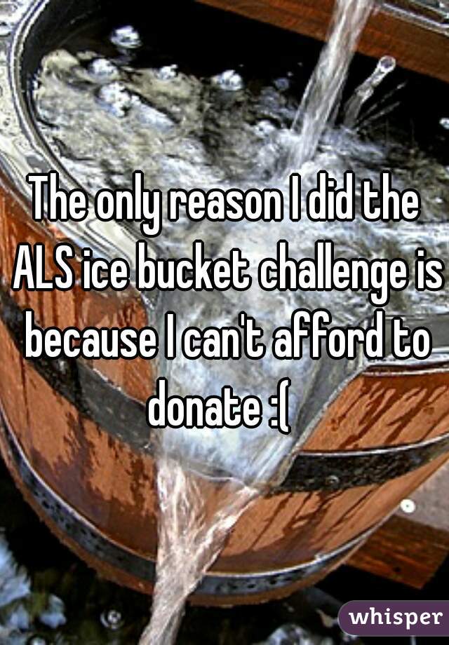 The only reason I did the ALS ice bucket challenge is because I can't afford to donate :(  