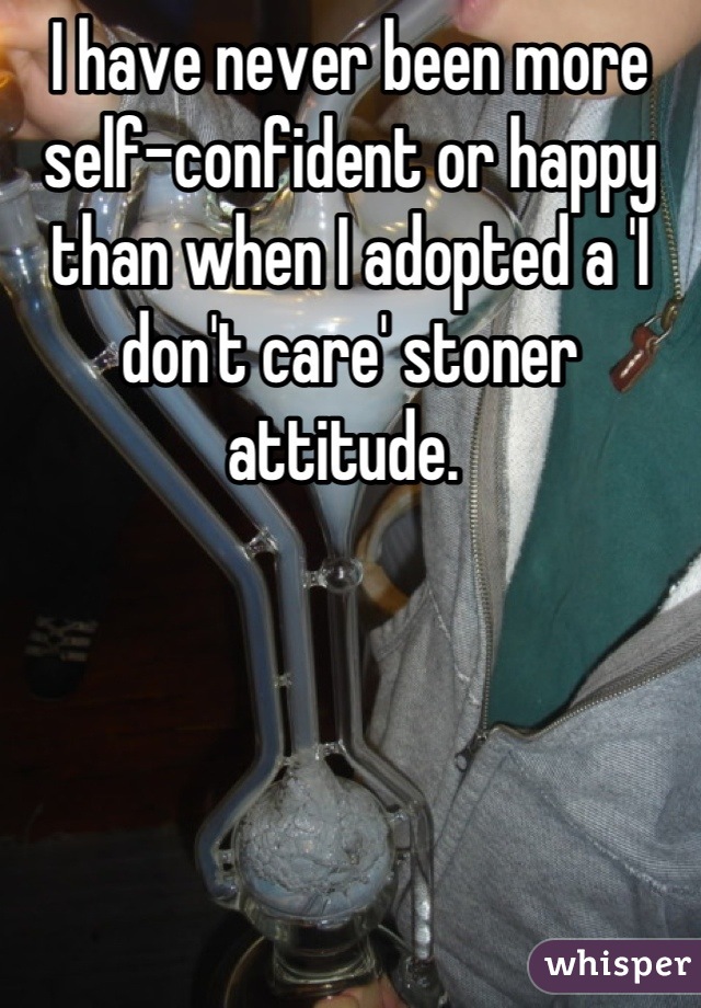 I have never been more self-confident or happy than when I adopted a 'I don't care' stoner attitude. 
