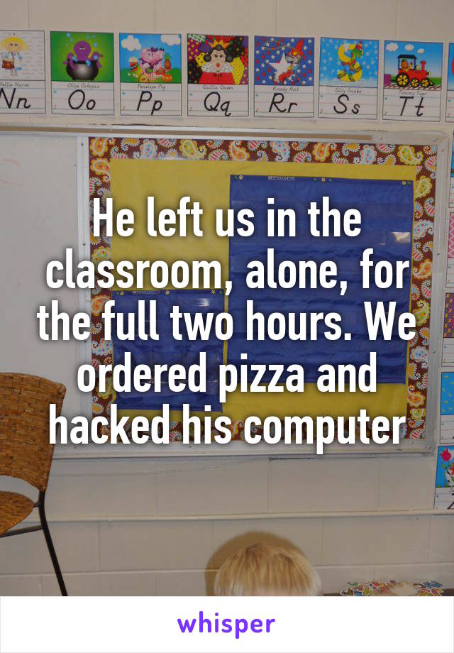 He left us in the classroom, alone, for the full two hours. We ordered pizza and hacked his computer