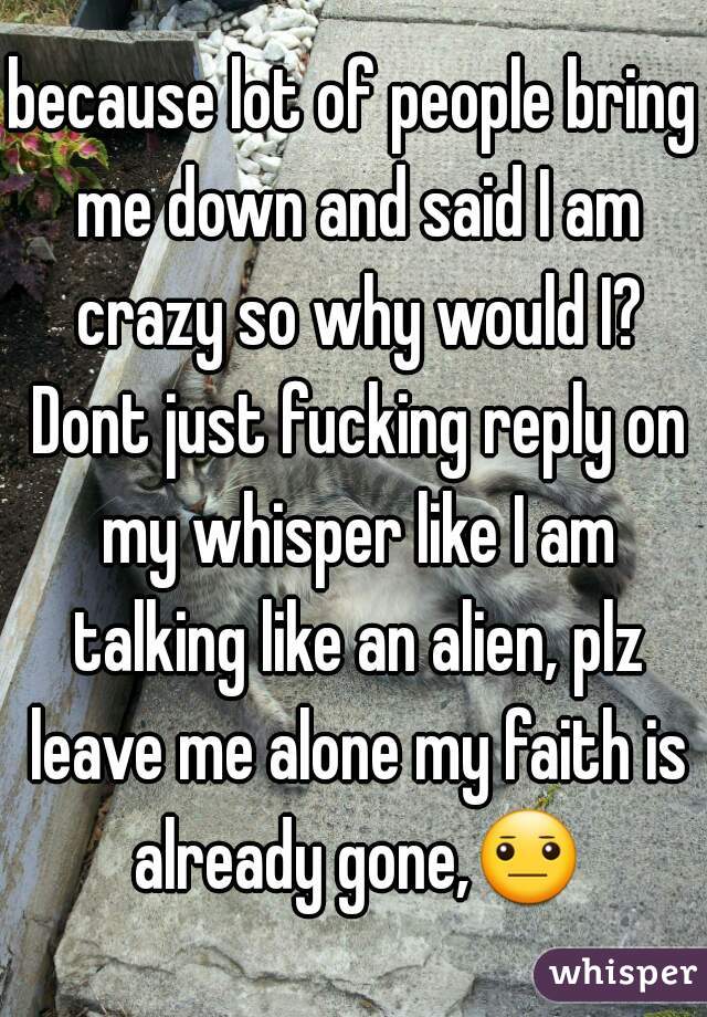 because lot of people bring me down and said I am crazy so why would I? Dont just fucking reply on my whisper like I am talking like an alien, plz leave me alone my faith is already gone,😐✋