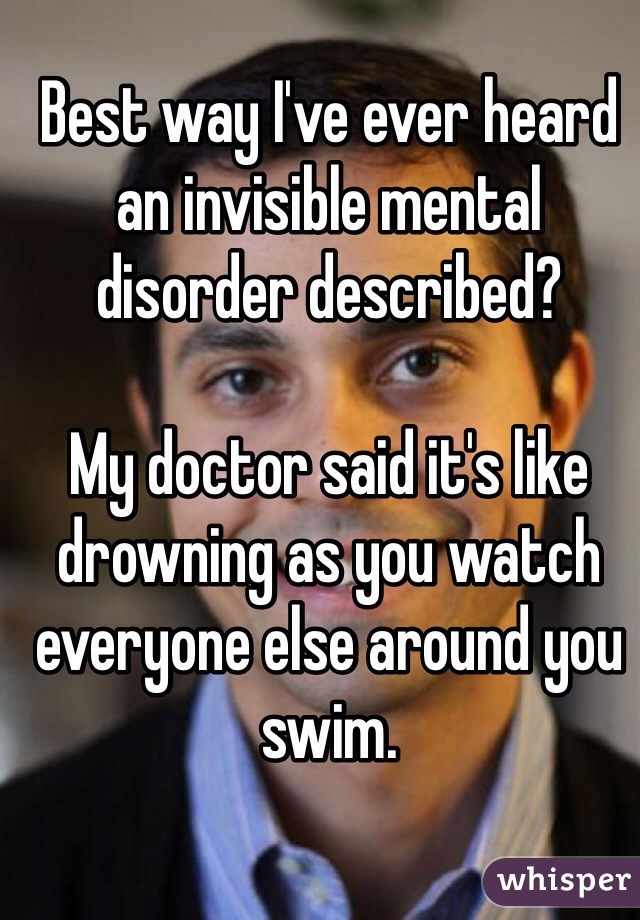 Best way I've ever heard an invisible mental disorder described?

My doctor said it's like drowning as you watch everyone else around you swim. 