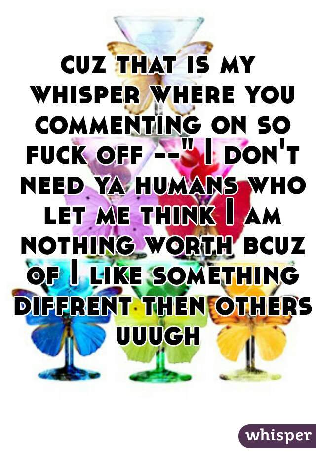 cuz that is my whisper where you commenting on so fuck off --" I don't need ya humans who let me think I am nothing worth bcuz of I like something diffrent then others uuugh 