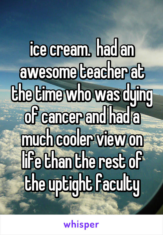 ice cream.  had an awesome teacher at the time who was dying of cancer and had a much cooler view on life than the rest of the uptight faculty