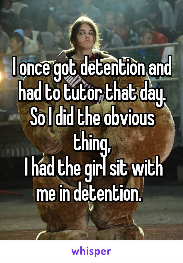 I once got detention and had to tutor that day.
So I did the obvious thing,
 I had the girl sit with me in detention.  