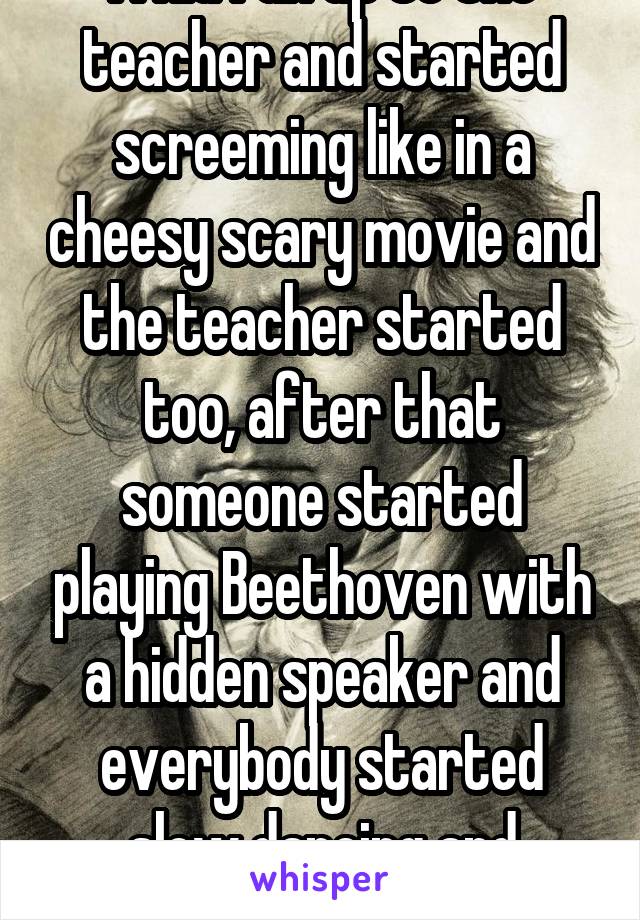 A kid ran up to the teacher and started screeming like in a cheesy scary movie and the teacher started too, after that someone started playing Beethoven with a hidden speaker and everybody started slow dancing and making out