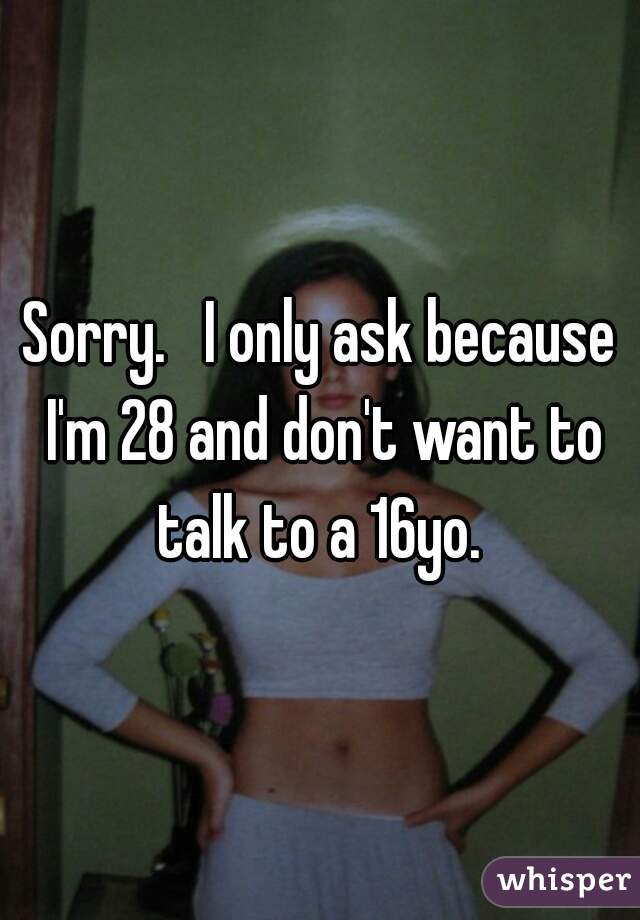 Sorry.   I only ask because I'm 28 and don't want to talk to a 16yo. 