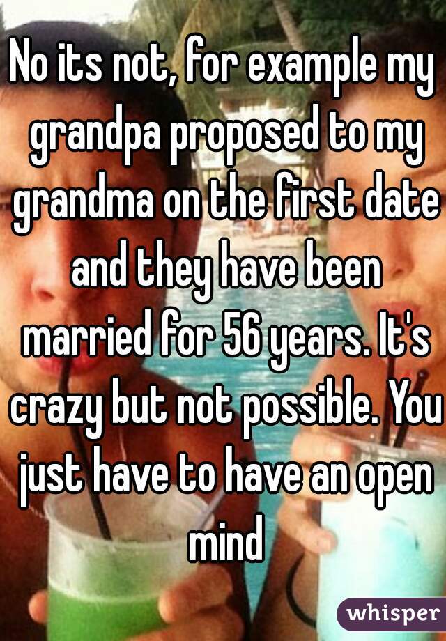 No its not, for example my grandpa proposed to my grandma on the first date and they have been married for 56 years. It's crazy but not possible. You just have to have an open mind