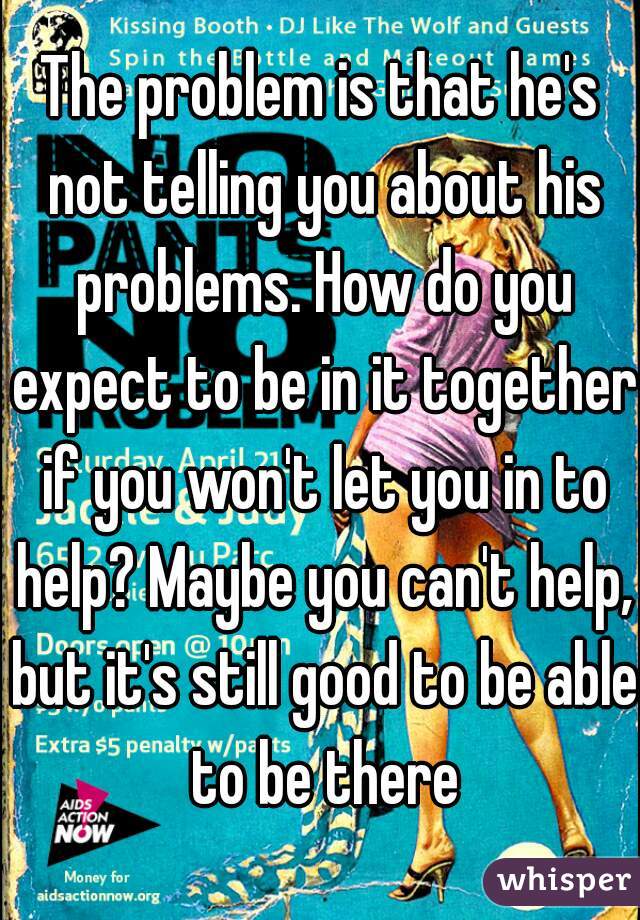 The problem is that he's not telling you about his problems. How do you expect to be in it together if you won't let you in to help? Maybe you can't help, but it's still good to be able to be there