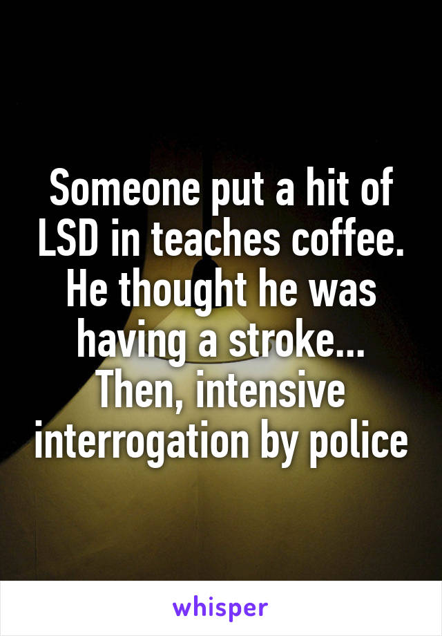 Someone put a hit of LSD in teaches coffee. He thought he was having a stroke... Then, intensive interrogation by police