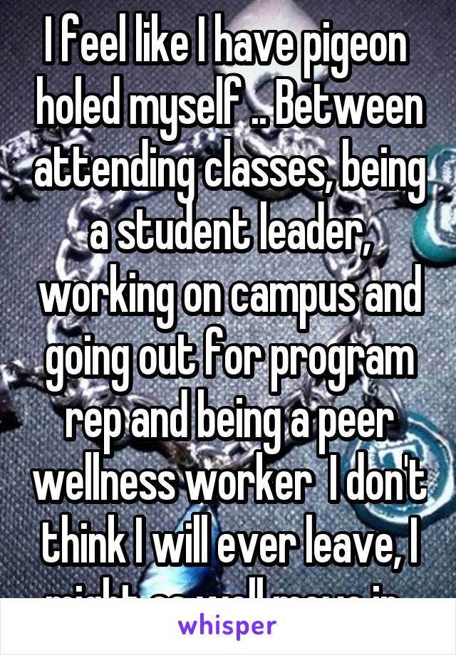 I feel like I have pigeon  holed myself .. Between attending classes, being a student leader, working on campus and going out for program rep and being a peer wellness worker  I don't think I will ever leave, I might as well move in..