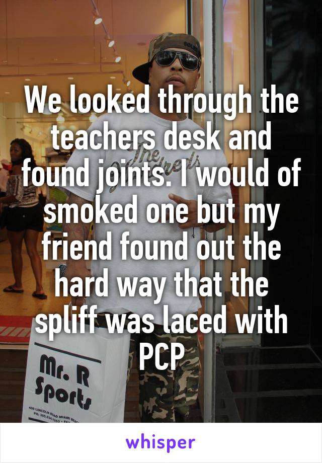 We looked through the teachers desk and found joints. I would of smoked one but my friend found out the hard way that the spliff was laced with PCP