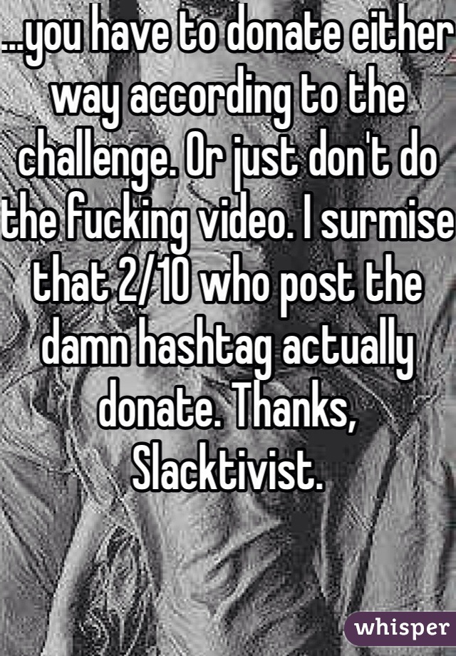 ...you have to donate either way according to the challenge. Or just don't do the fucking video. I surmise that 2/10 who post the damn hashtag actually donate. Thanks, Slacktivist.