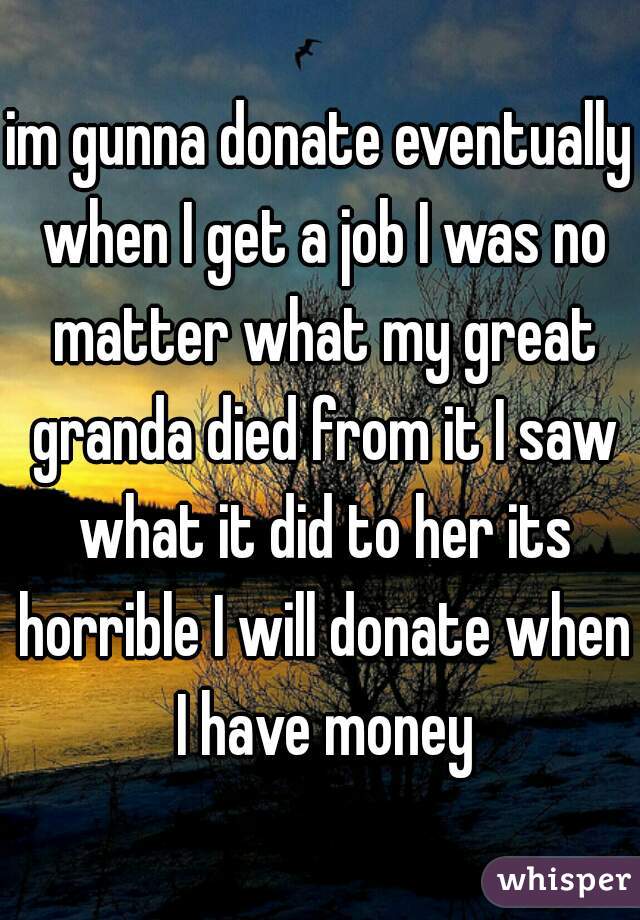 im gunna donate eventually when I get a job I was no matter what my great granda died from it I saw what it did to her its horrible I will donate when I have money