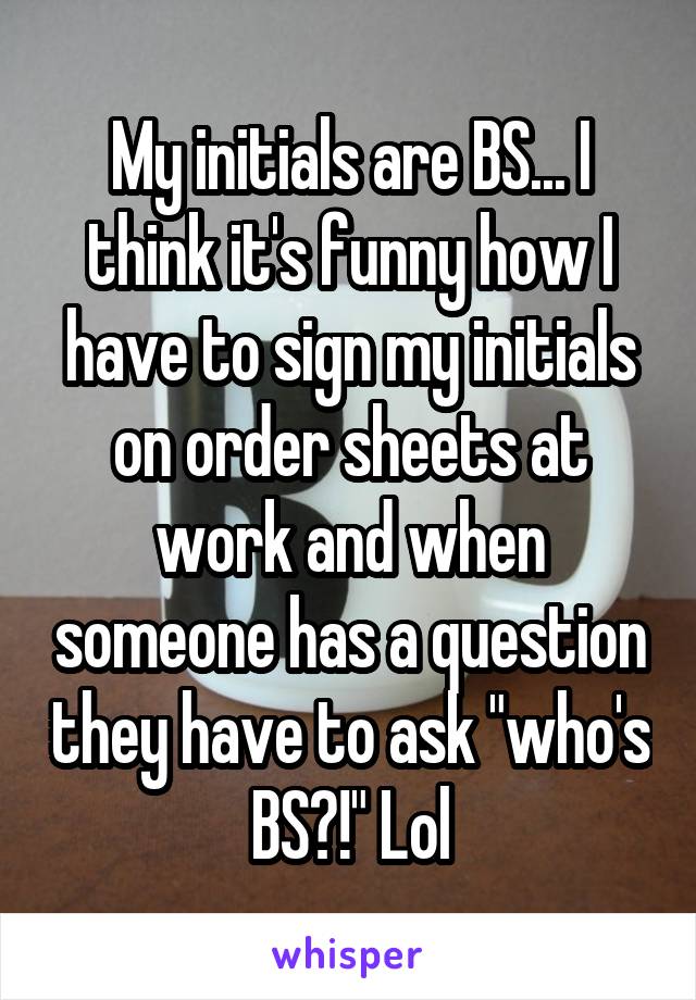 My initials are BS... I think it's funny how I have to sign my initials on order sheets at work and when someone has a question they have to ask "who's BS?!" Lol