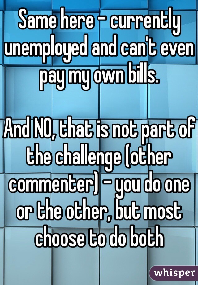 Same here - currently unemployed and can't even pay my own bills.

And NO, that is not part of the challenge (other commenter) - you do one or the other, but most choose to do both