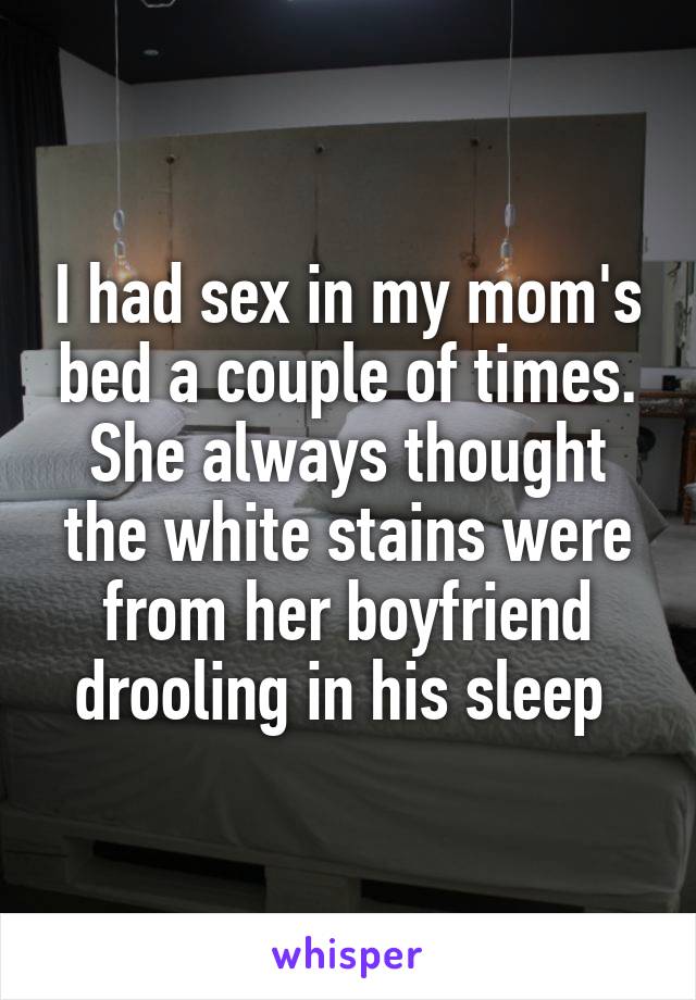 I had sex in my mom's bed a couple of times. She always thought the white stains were from her boyfriend drooling in his sleep 