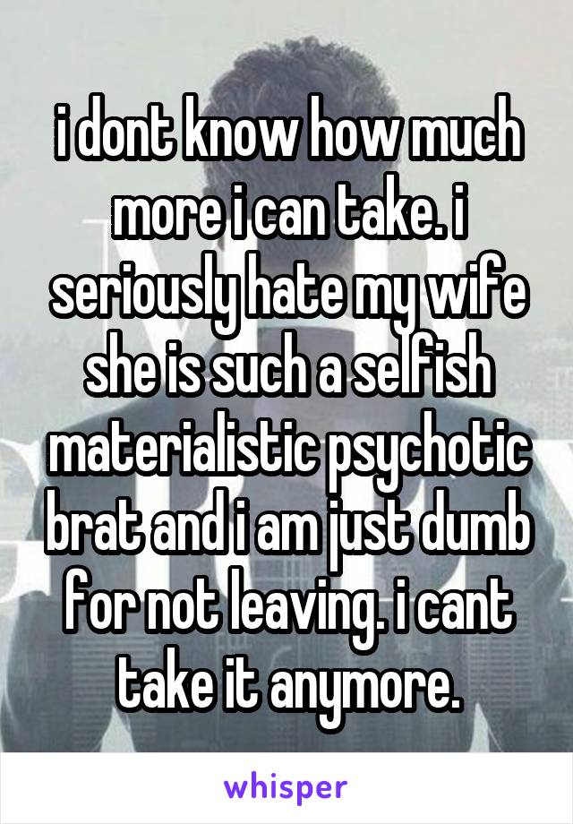 i dont know how much more i can take. i seriously hate my wife she is such a selfish materialistic psychotic brat and i am just dumb for not leaving. i cant take it anymore.