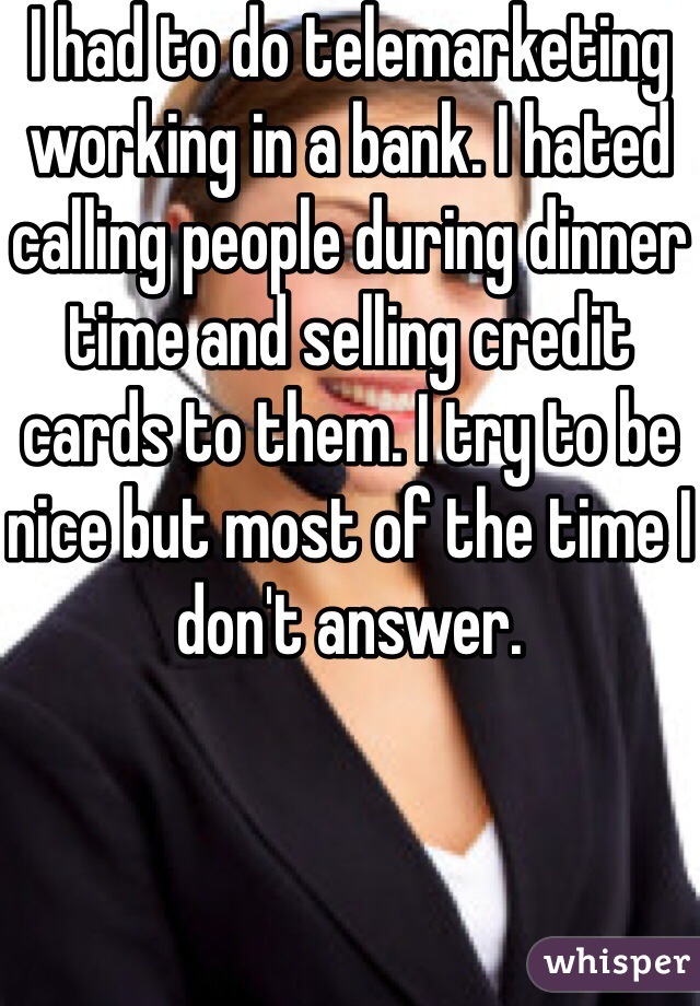 I had to do telemarketing working in a bank. I hated calling people during dinner time and selling credit cards to them. I try to be nice but most of the time I don't answer. 