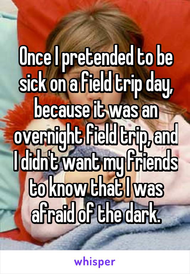 Once I pretended to be sick on a field trip day, because it was an overnight field trip, and I didn't want my friends to know that I was afraid of the dark.