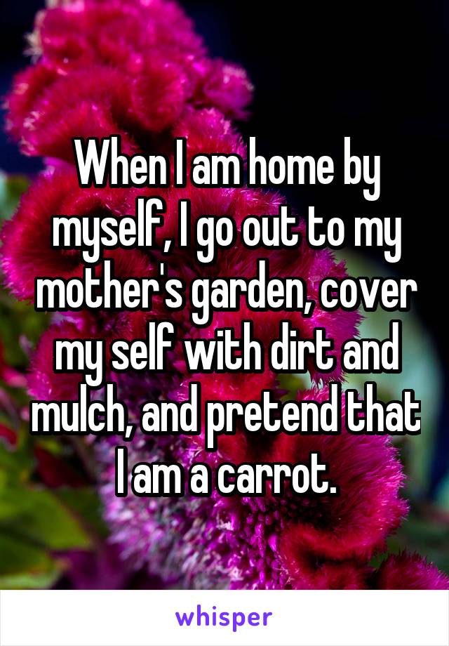 When I am home by myself, I go out to my mother's garden, cover my self with dirt and mulch, and pretend that I am a carrot.